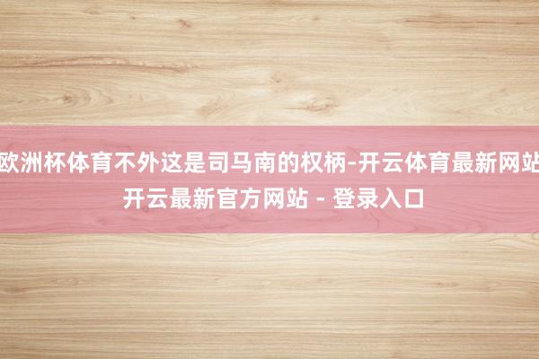 欧洲杯体育不外这是司马南的权柄-开云体育最新网站 开云最新官方网站 - 登录入口