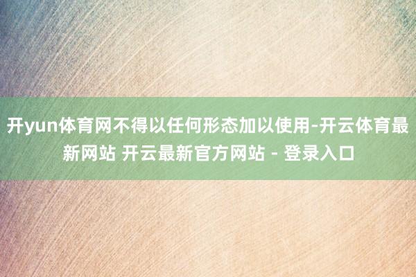 开yun体育网不得以任何形态加以使用-开云体育最新网站 开云最新官方网站 - 登录入口