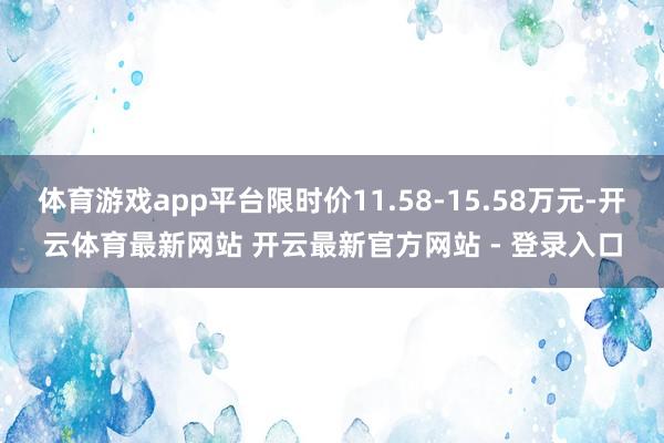 体育游戏app平台限时价11.58-15.58万元-开云体育最新网站 开云最新官方网站 - 登录入口