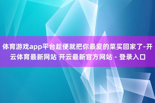 体育游戏app平台趁便就把你最爱的菜买回家了-开云体育最新网站 开云最新官方网站 - 登录入口
