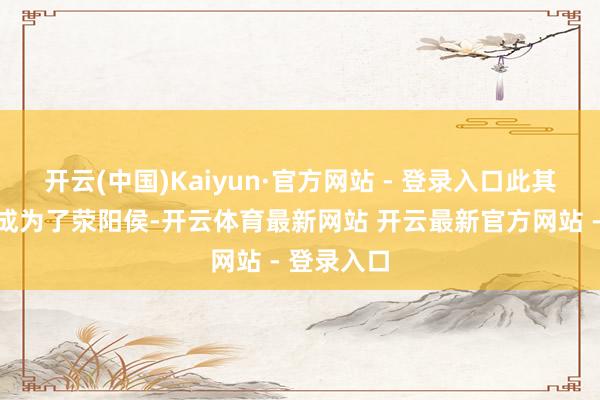 开云(中国)Kaiyun·官方网站 - 登录入口此其后的他也成为了荥阳侯-开云体育最新网站 开云最新官方网站 - 登录入口