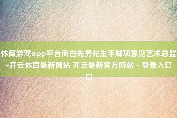 体育游戏app平台而白先勇先生手脚项意见艺术总监-开云体育最新网站 开云最新官方网站 - 登录入口