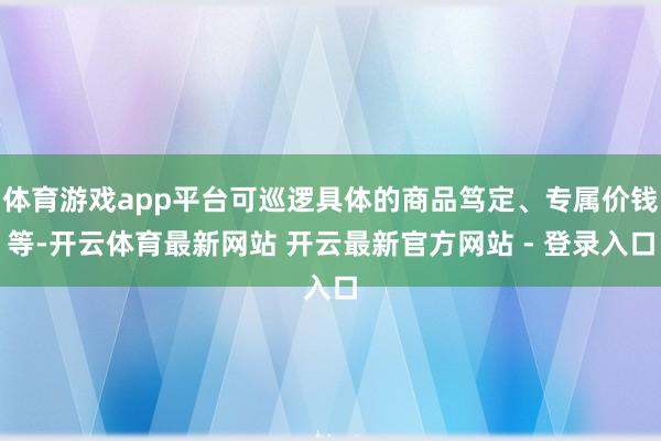 体育游戏app平台可巡逻具体的商品笃定、专属价钱等-开云体育最新网站 开云最新官方网站 - 登录入口