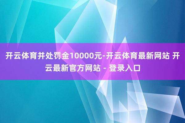 开云体育并处罚金10000元-开云体育最新网站 开云最新官方网站 - 登录入口