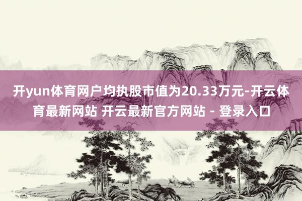 开yun体育网户均执股市值为20.33万元-开云体育最新网站 开云最新官方网站 - 登录入口