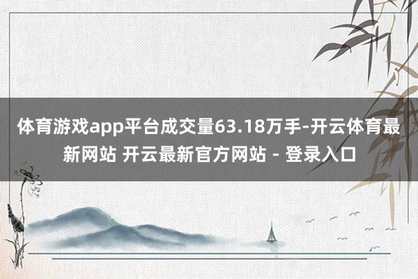 体育游戏app平台成交量63.18万手-开云体育最新网站 开云最新官方网站 - 登录入口