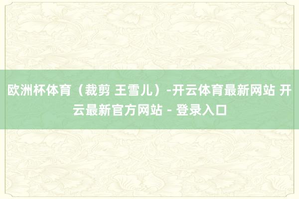 欧洲杯体育（裁剪 王雪儿）-开云体育最新网站 开云最新官方网站 - 登录入口