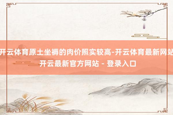 开云体育原土坐褥的肉价照实较高-开云体育最新网站 开云最新官方网站 - 登录入口