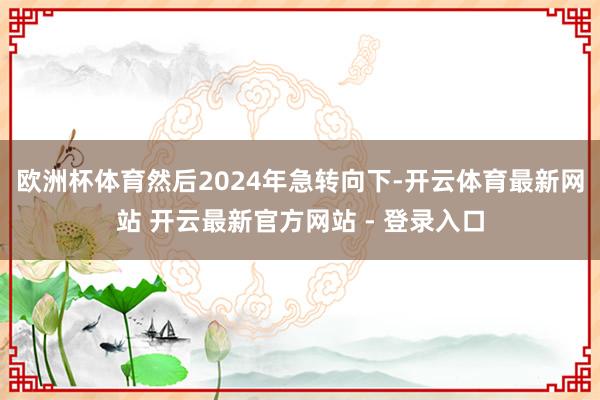欧洲杯体育然后2024年急转向下-开云体育最新网站 开云最新官方网站 - 登录入口