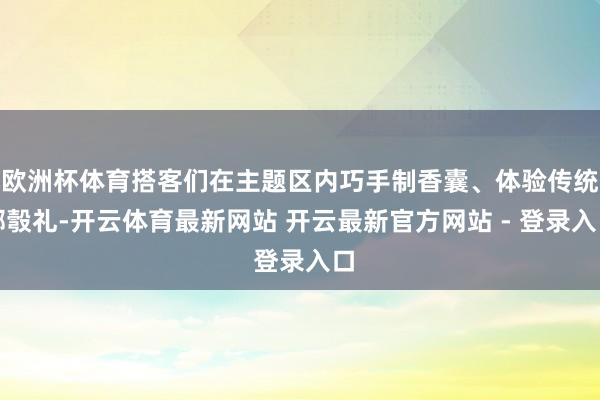 欧洲杯体育搭客们在主题区内巧手制香囊、体验传统掷彀礼-开云体育最新网站 开云最新官方网站 - 登录入口