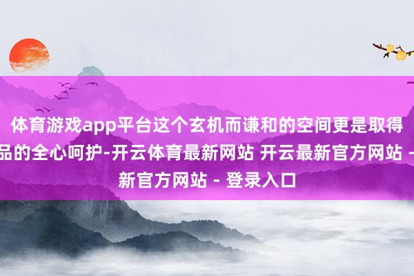 体育游戏app平台这个玄机而谦和的空间更是取得了良风气品的全心呵护-开云体育最新网站 开云最新官方网站 - 登录入口