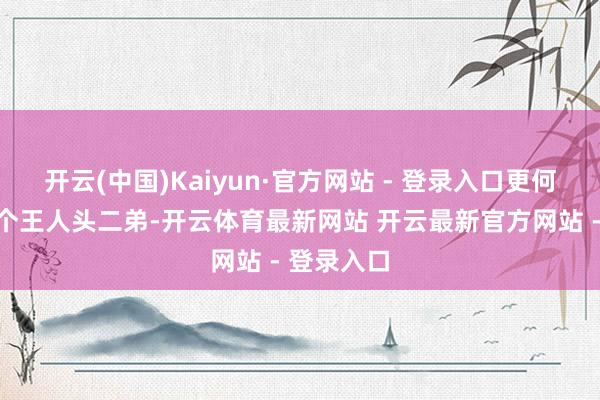 开云(中国)Kaiyun·官方网站 - 登录入口更何况还有一个王人头二弟-开云体育最新网站 开云最新官方网站 - 登录入口