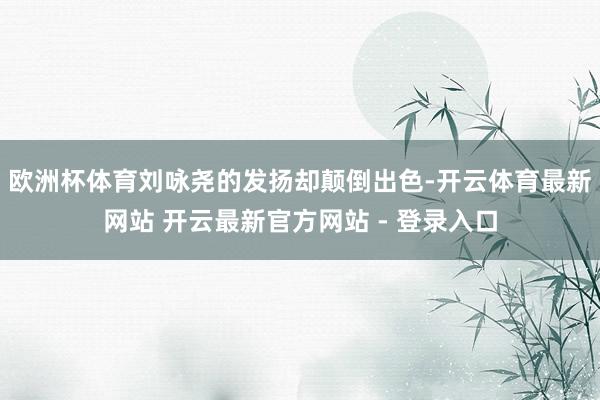 欧洲杯体育刘咏尧的发扬却颠倒出色-开云体育最新网站 开云最新官方网站 - 登录入口