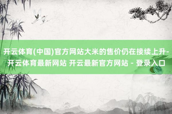 开云体育(中国)官方网站大米的售价仍在接续上升-开云体育最新网站 开云最新官方网站 - 登录入口