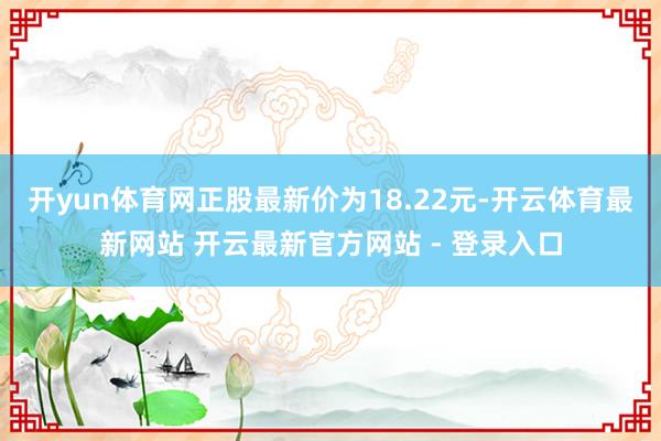 开yun体育网正股最新价为18.22元-开云体育最新网站 开云最新官方网站 - 登录入口