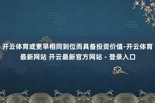 开云体育或更早相同到位而具备投资价值-开云体育最新网站 开云最新官方网站 - 登录入口