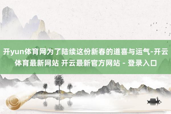 开yun体育网为了陆续这份新春的道喜与运气-开云体育最新网站 开云最新官方网站 - 登录入口