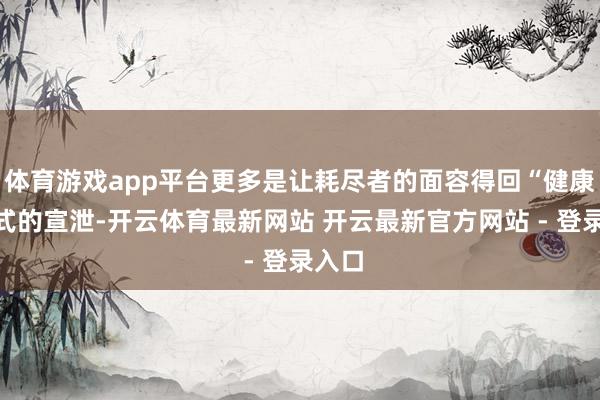 体育游戏app平台更多是让耗尽者的面容得回“健康”方式的宣泄-开云体育最新网站 开云最新官方网站 - 登录入口