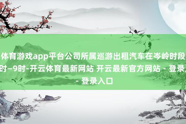 体育游戏app平台公司所属巡游出租汽车在岑岭时段（7时—9时-开云体育最新网站 开云最新官方网站 - 登录入口