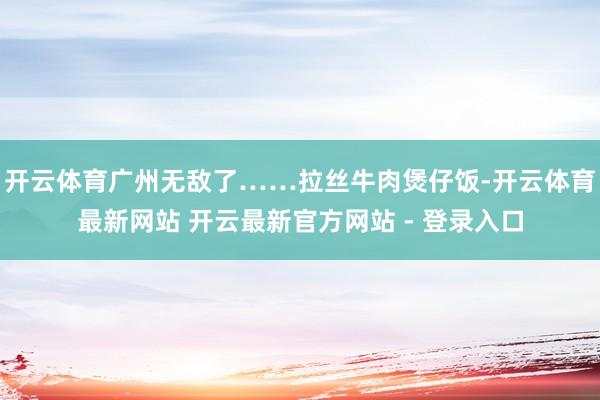 开云体育广州无敌了……拉丝牛肉煲仔饭-开云体育最新网站 开云最新官方网站 - 登录入口