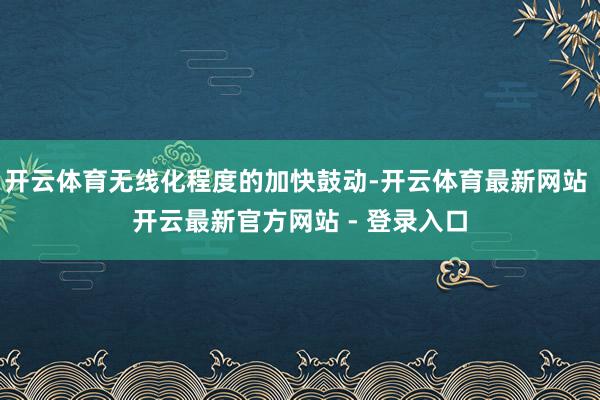 开云体育无线化程度的加快鼓动-开云体育最新网站 开云最新官方网站 - 登录入口