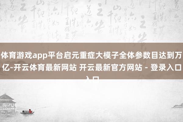 体育游戏app平台启元重症大模子全体参数目达到万亿-开云体育最新网站 开云最新官方网站 - 登录入口