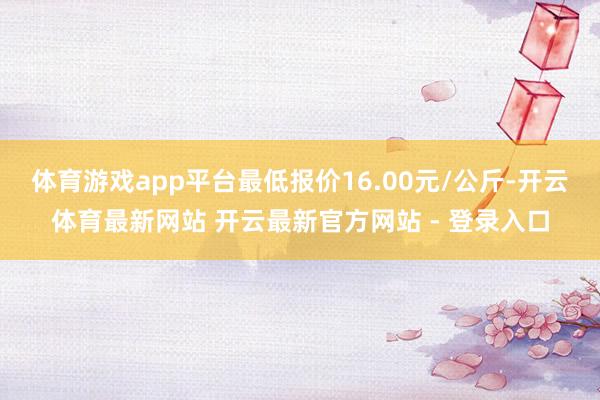 体育游戏app平台最低报价16.00元/公斤-开云体育最新网站 开云最新官方网站 - 登录入口