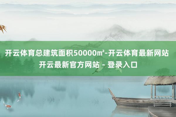 开云体育总建筑面积50000㎡-开云体育最新网站 开云最新官方网站 - 登录入口