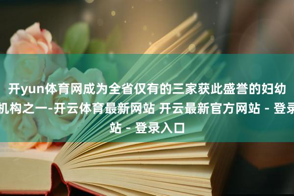 开yun体育网成为全省仅有的三家获此盛誉的妇幼保健机构之一-开云体育最新网站 开云最新官方网站 - 登录入口