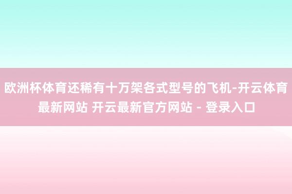 欧洲杯体育还稀有十万架各式型号的飞机-开云体育最新网站 开云最新官方网站 - 登录入口