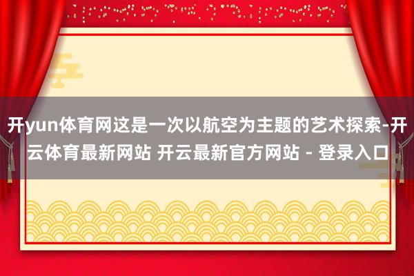 开yun体育网这是一次以航空为主题的艺术探索-开云体育最新网站 开云最新官方网站 - 登录入口