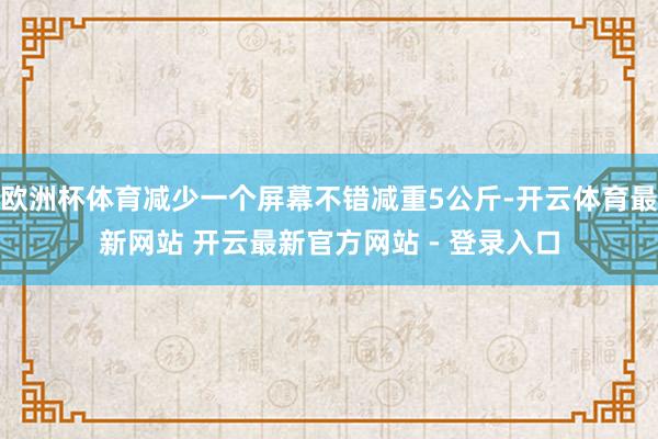 欧洲杯体育减少一个屏幕不错减重5公斤-开云体育最新网站 开云最新官方网站 - 登录入口