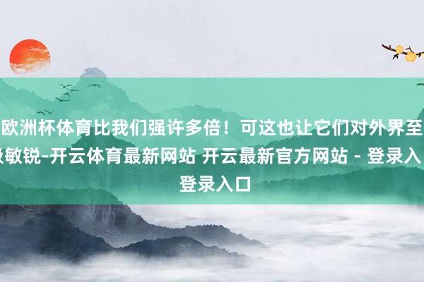 欧洲杯体育比我们强许多倍！可这也让它们对外界至极敏锐-开云体育最新网站 开云最新官方网站 - 登录入口