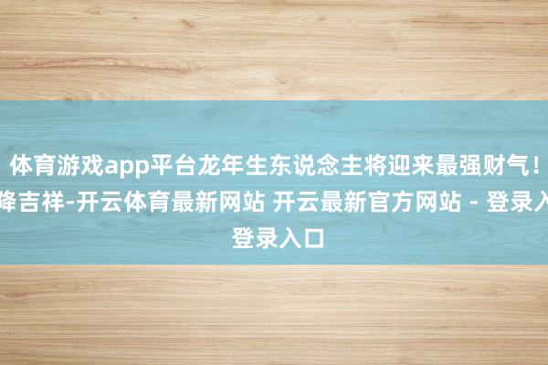 体育游戏app平台龙年生东说念主将迎来最强财气！天降吉祥-开云体育最新网站 开云最新官方网站 - 登录入口