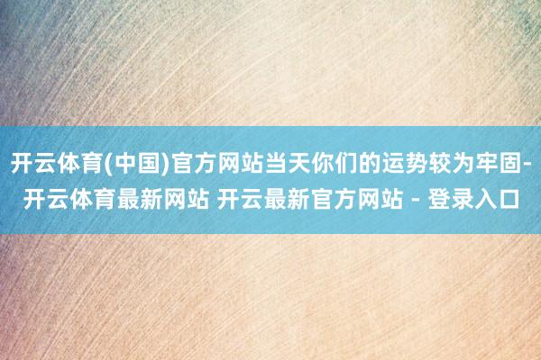 开云体育(中国)官方网站当天你们的运势较为牢固-开云体育最新网站 开云最新官方网站 - 登录入口