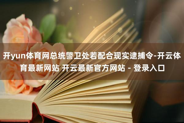 开yun体育网总统警卫处若配合现实逮捕令-开云体育最新网站 开云最新官方网站 - 登录入口