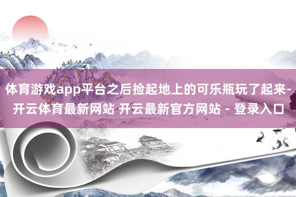 体育游戏app平台之后捡起地上的可乐瓶玩了起来-开云体育最新网站 开云最新官方网站 - 登录入口