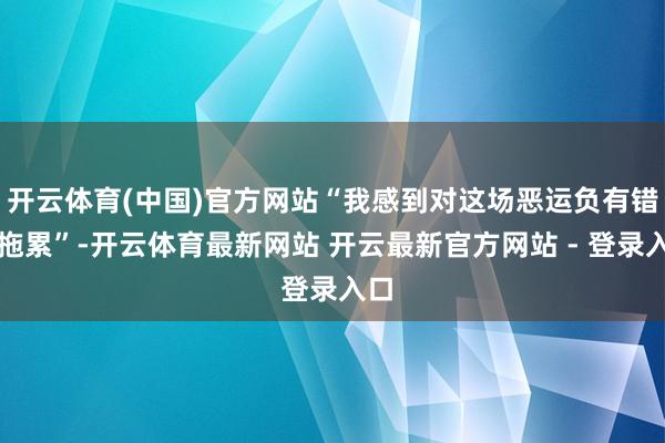 开云体育(中国)官方网站“我感到对这场恶运负有错误拖累”-开云体育最新网站 开云最新官方网站 - 登录入口