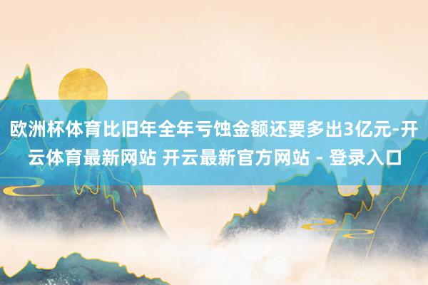 欧洲杯体育比旧年全年亏蚀金额还要多出3亿元-开云体育最新网站 开云最新官方网站 - 登录入口