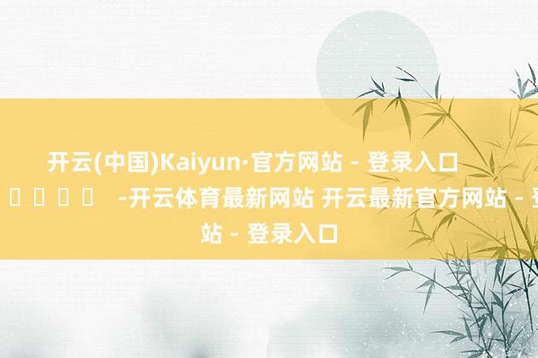 开云(中国)Kaiyun·官方网站 - 登录入口      		  					  -开云体育最新网站 开云最新官方网站 - 登录入口
