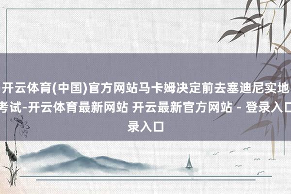 开云体育(中国)官方网站马卡姆决定前去塞迪尼实地考试-开云体育最新网站 开云最新官方网站 - 登录入口