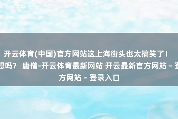 开云体育(中国)官方网站这上海街头也太搞笑了！ 你能假想吗？ 唐僧-开云体育最新网站 开云最新官方网站 - 登录入口