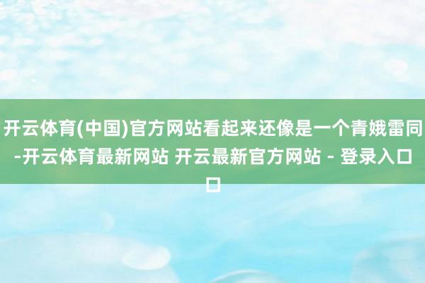 开云体育(中国)官方网站看起来还像是一个青娥雷同-开云体育最新网站 开云最新官方网站 - 登录入口