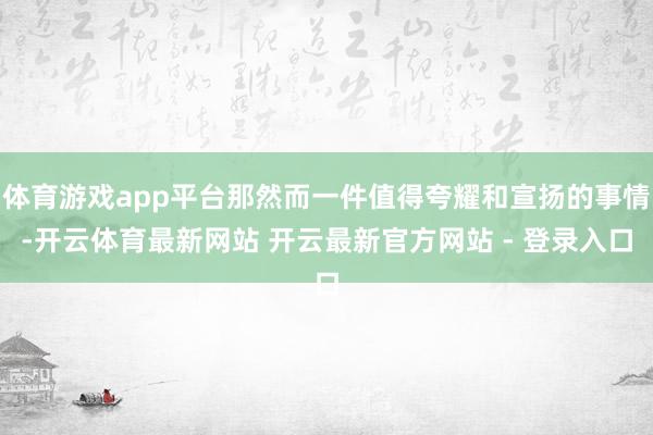 体育游戏app平台那然而一件值得夸耀和宣扬的事情-开云体育最新网站 开云最新官方网站 - 登录入口