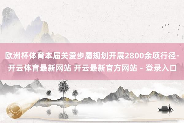 欧洲杯体育本届关爱步履规划开展2800余项行径-开云体育最新网站 开云最新官方网站 - 登录入口