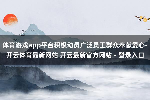 体育游戏app平台积极动员广泛员工群众奉献爱心-开云体育最新网站 开云最新官方网站 - 登录入口