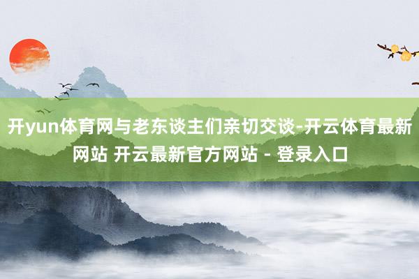 开yun体育网与老东谈主们亲切交谈-开云体育最新网站 开云最新官方网站 - 登录入口