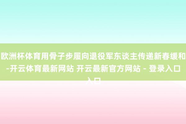 欧洲杯体育用骨子步履向退役军东谈主传递新春缓和-开云体育最新网站 开云最新官方网站 - 登录入口