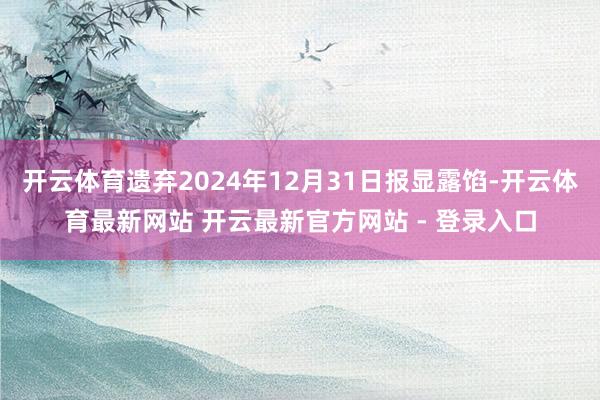 开云体育遗弃2024年12月31日报显露馅-开云体育最新网站 开云最新官方网站 - 登录入口
