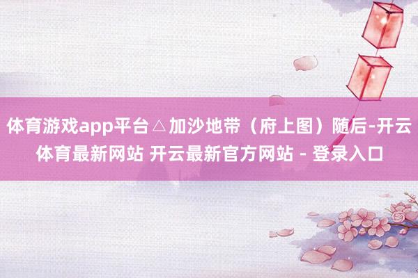 体育游戏app平台△加沙地带（府上图）随后-开云体育最新网站 开云最新官方网站 - 登录入口